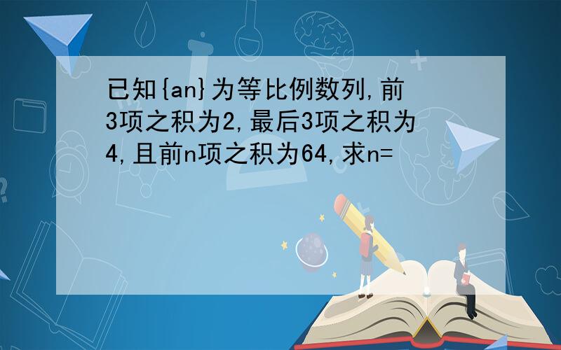 已知{an}为等比例数列,前3项之积为2,最后3项之积为4,且前n项之积为64,求n=