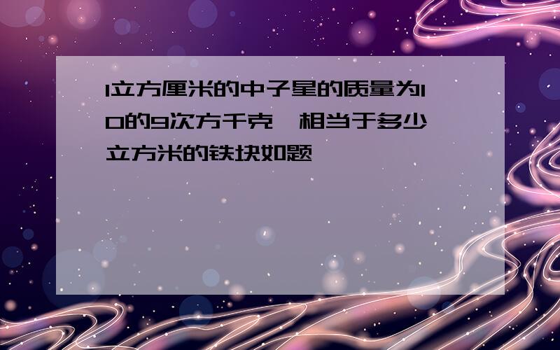 1立方厘米的中子星的质量为10的9次方千克,相当于多少 立方米的铁块如题,