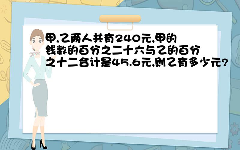 甲,乙两人共有240元,甲的钱数的百分之二十六与乙的百分之十二合计是45.6元,则乙有多少元?