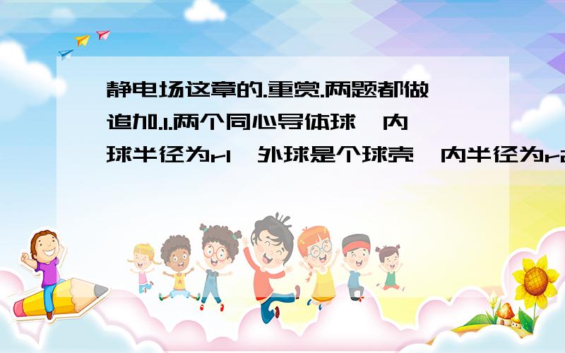 静电场这章的.重赏.两题都做追加.1.两个同心导体球,内球半径为r1,外球是个球壳,内半径为r2,外半径为r3.在下列各种情况下求内外球壳的电势,以及壳内空腔和壳外空间的电势分布规律.（1）内