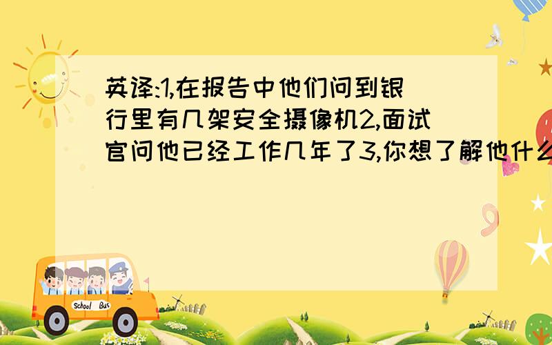 英译:1,在报告中他们问到银行里有几架安全摄像机2,面试官问他已经工作几年了3,你想了解他什么时候去上...英译:1,在报告中他们问到银行里有几架安全摄像机2,面试官问他已经工作几年了3,