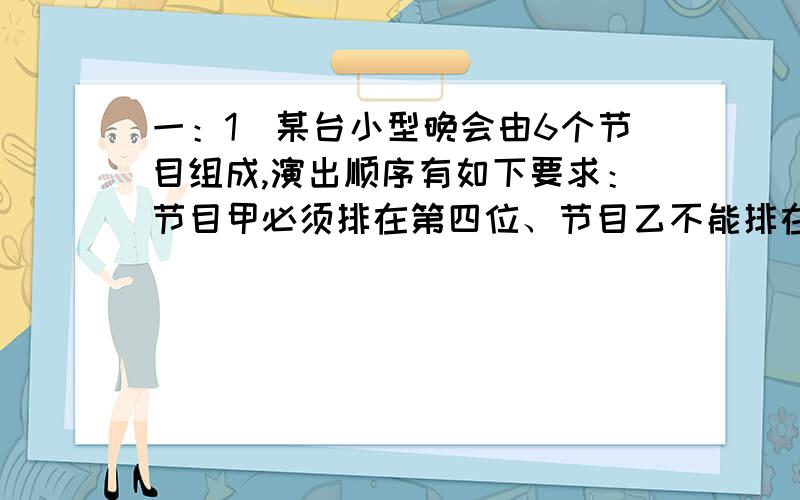 一：1．某台小型晚会由6个节目组成,演出顺序有如下要求：节目甲必须排在第四位、节目乙不能排在第一位,节目丙必须排在最后一位,该台晚会节目演出顺序的编排方案共有多少种?我自己用A