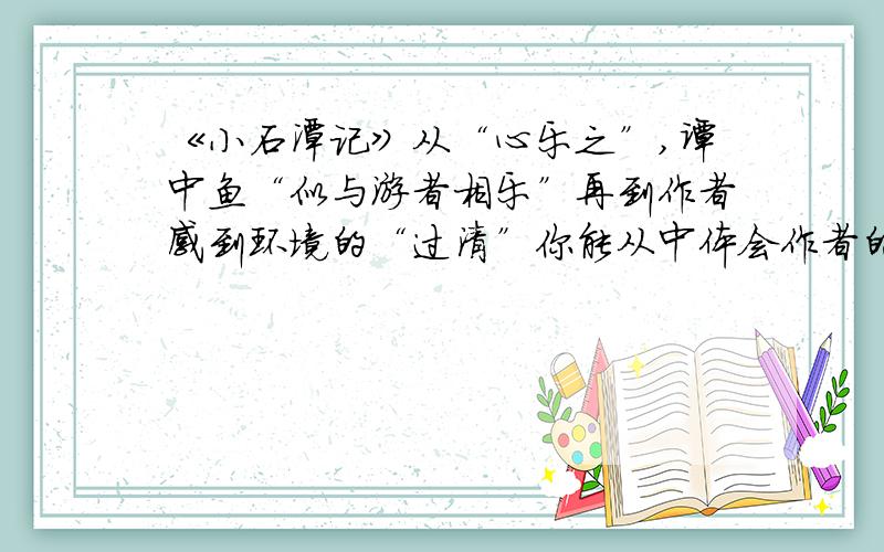 《小石潭记》从“心乐之”,谭中鱼“似与游者相乐”再到作者感到环境的“过清”你能从中体会作者的心境,与环境的某种联系吗?