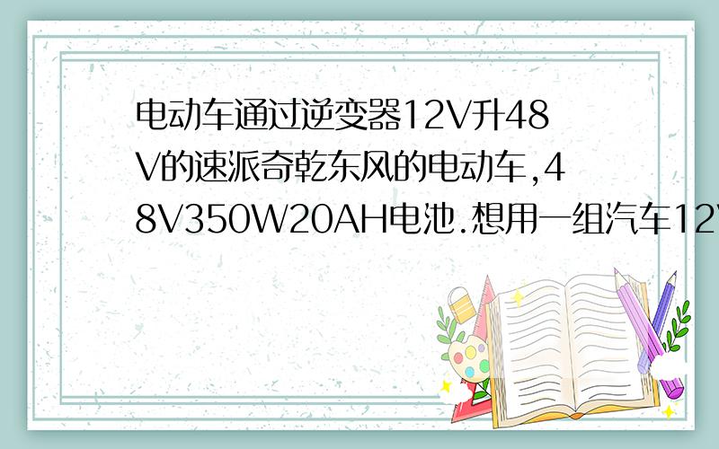 电动车通过逆变器12V升48V的速派奇乾东风的电动车,48V350W20AH电池.想用一组汽车12V电池通过逆变器代替以前电池组.我看市面上有逆变器,12V转48V的.我算了账换电动车电池一组要700,而我爸车的