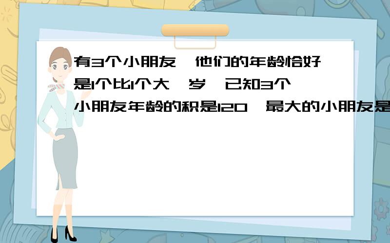 有3个小朋友,他们的年龄恰好是1个比1个大一岁,已知3个小朋友年龄的积是120,最大的小朋友是几岁?