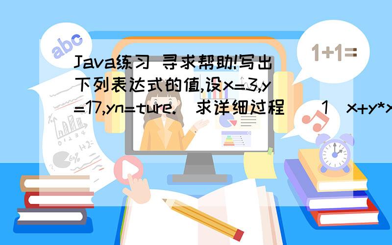 Java练习 寻求帮助!写出下列表达式的值,设x=3,y=17,yn=ture.(求详细过程）(1)x+y*x--(2)-x*y+y(3)xy||!yn(5)y!=++x?X:y(6)y++/--x(7)--y>>>3