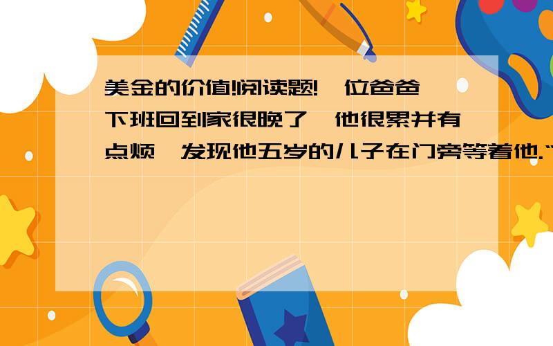 美金的价值!阅读题!一位爸爸下班回到家很晚了,他很累并有点烦,发现他五岁的儿子在门旁等着他.“爸,我可以问您一个问题吗?” ”“爸,你一个小时可以赚到多少钱?”“这与你无关,你为什