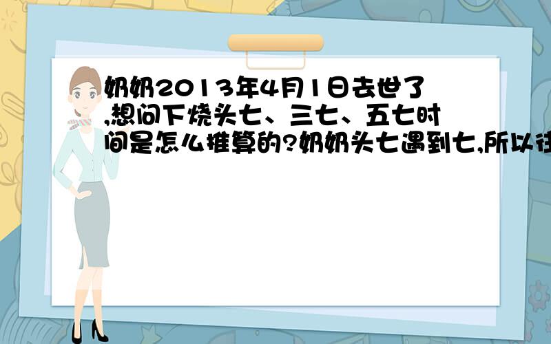 奶奶2013年4月1日去世了,想问下烧头七、三七、五七时间是怎么推算的?奶奶头七遇到七,所以往后的时间就不知道怎么排序了.但是可能都没顾忌到头七撞七的问题.