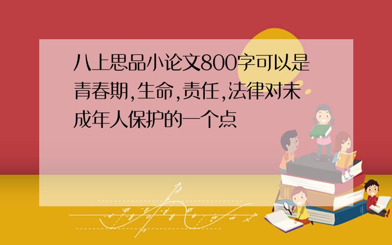 八上思品小论文800字可以是青春期,生命,责任,法律对未成年人保护的一个点