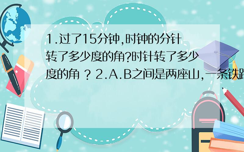 1.过了15分钟,时钟的分针转了多少度的角?时针转了多少度的角 ? 2.A.B之间是两座山,一条铁路要通过AB两在A地测得铁路的走向是北偏东63°36′,那么在B地按北偏西的几度几分方向施工,才能使铁