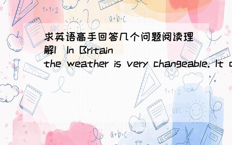 求英语高手回答几个问题阅读理解IIn Britain the weather is very changeable. It often rains, but the sun sometimes shines too. The winters are quite cold with an average temperature of 5 degrees. It is colder in the north of England and