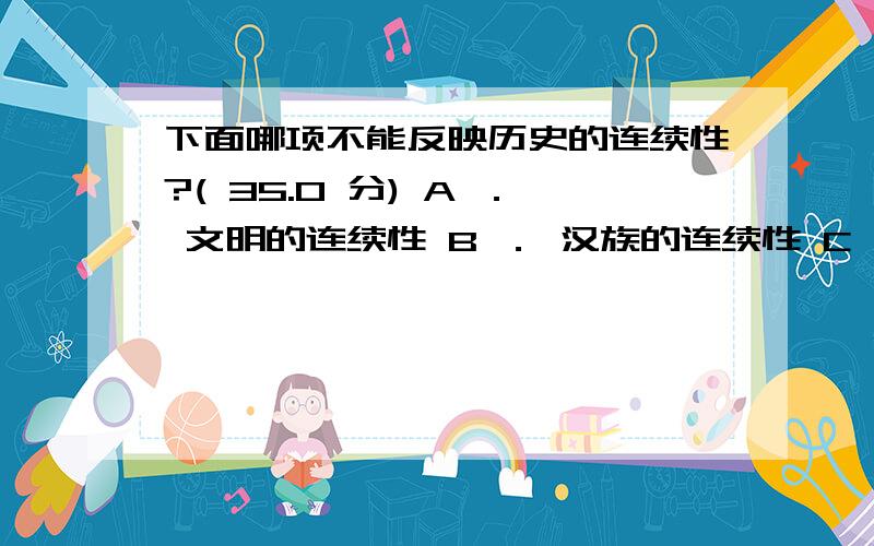 下面哪项不能反映历史的连续性?( 35.0 分) A ． 文明的连续性 B ． 汉族的连续性 C ． 文字的连续性 D ．D.政治的延续性