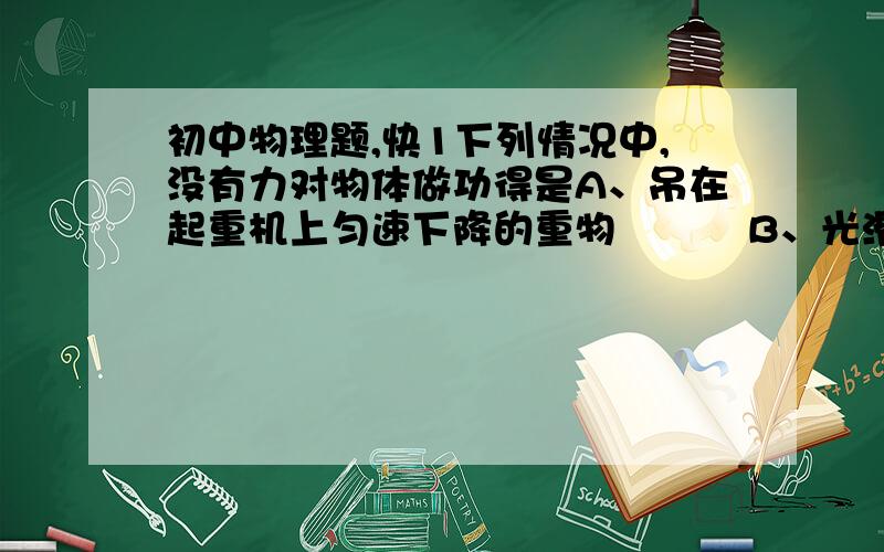 初中物理题,快1下列情况中,没有力对物体做功得是A、吊在起重机上匀速下降的重物          B、光滑水平面上匀速运动的小球C、正在爬山锻炼的学生队伍                D、沿盘山公路向上匀速行