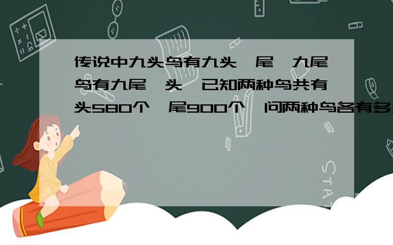 传说中九头鸟有九头一尾,九尾鸟有九尾一头,已知两种鸟共有头580个,尾900个,问两种鸟各有多少只?