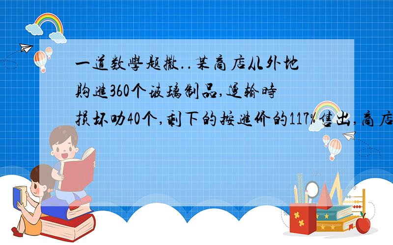 一道数学题撒..某商店从外地购进360个玻璃制品,运输时损坏叻40个,剩下的按进价的117%售出,商店可盈利百分之几.(不要方程,.)