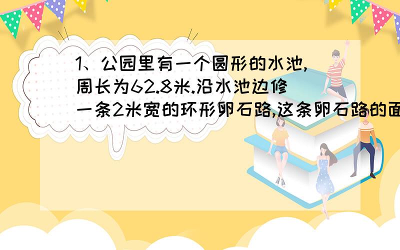 1、公园里有一个圆形的水池,周长为62.8米.沿水池边修一条2米宽的环形卵石路,这条卵石路的面积是多少平方米?2、甲：咱们班有18人参加了数学兴趣小组,占全班同学的3分之1.乙：参加英语兴