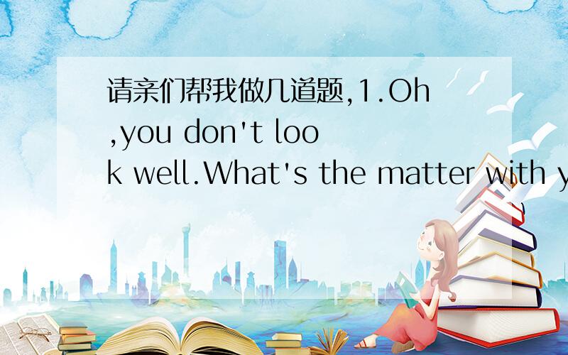 请亲们帮我做几道题,1.Oh,you don't look well.What's the matter with you?---( )A.It doesn't matter B.Please don't ask me C.I don't think I'm ill D.I was ill yesterday2.Where do you think you lost your mobile phone?（ ）---I'm not sure.I thin