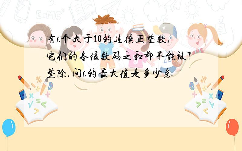 有n个大于10的连续正整数,它们的各位数码之和都不能被7整除.问n的最大值是多少急