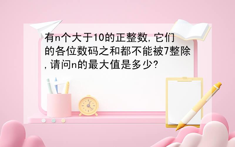 有n个大于10的正整数,它们的各位数码之和都不能被7整除,请问n的最大值是多少?