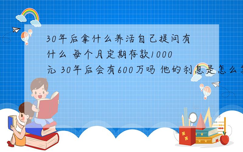 30年后拿什么养活自己提问有什么 每个月定期存款1000元 30年后会有600万吗 他的利息是怎么算的啊