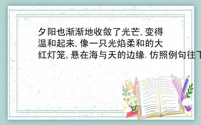 夕阳也渐渐地收敛了光芒,变得温和起来,像一只光焰柔和的大红灯笼,悬在海与天的边缘.仿照例句往下写 落日