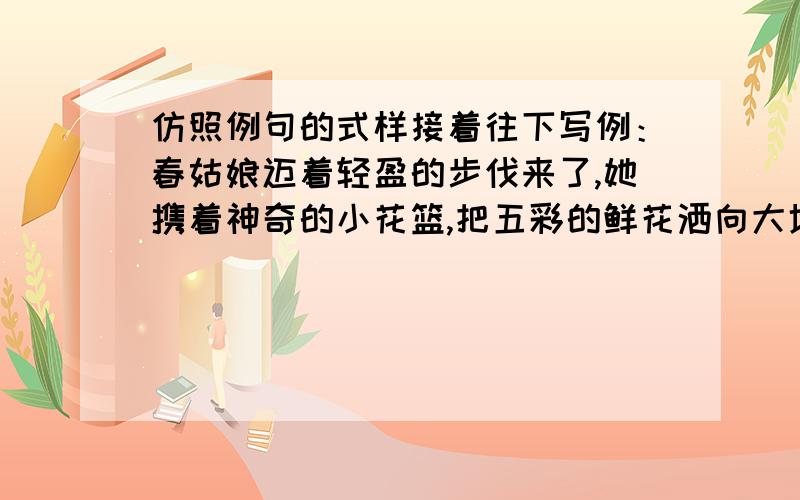 仿照例句的式样接着往下写例：春姑娘迈着轻盈的步伐来了,她携着神奇的小花篮,把五彩的鲜花洒向大地.夏姑娘······秋姑娘······冬姑娘······