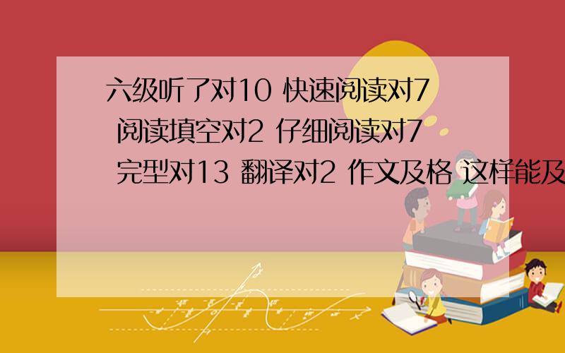 六级听了对10 快速阅读对7 阅读填空对2 仔细阅读对7 完型对13 翻译对2 作文及格 这样能及格吗