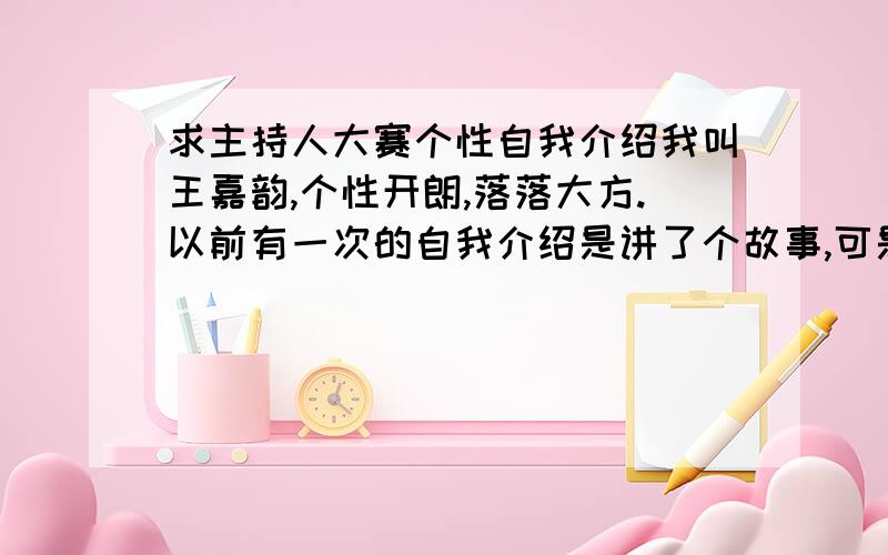 求主持人大赛个性自我介绍我叫王嘉韵,个性开朗,落落大方.以前有一次的自我介绍是讲了个故事,可是很失败而且冗长.现在重新来过,请大家帮忙想点有意思的,能让大家耳目一新的