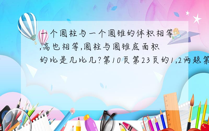 一个圆柱与一个圆锥的体积相等,高也相等,圆柱与圆锥底面积的比是几比几?第10页第23页的1,2两题第44页的最后一题第49页的第一题第50页的最后一题第56页的第一题第68页的第一题第86页的第一