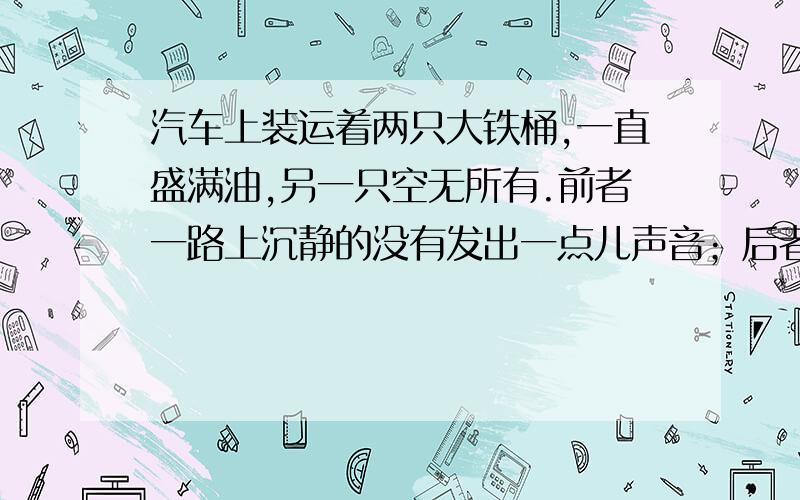 汽车上装运着两只大铁桶,一直盛满油,另一只空无所有.前者一路上沉静的没有发出一点儿声音；后者蹦蹦跳跳,闹得一路上声响震天,噪音刺耳.路上的行人远远听到吵闹的声音,就急忙忙地躲到