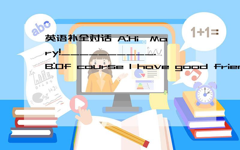 英语补全对话 A:Hi,Mary!__________.B:Of course I have good friendsA:Hi,Mary!__________?B:Of course I have good friends.A：——————————?B：Let me see.I have more than ten good friends.A：_________________?B：Isabel.She is my