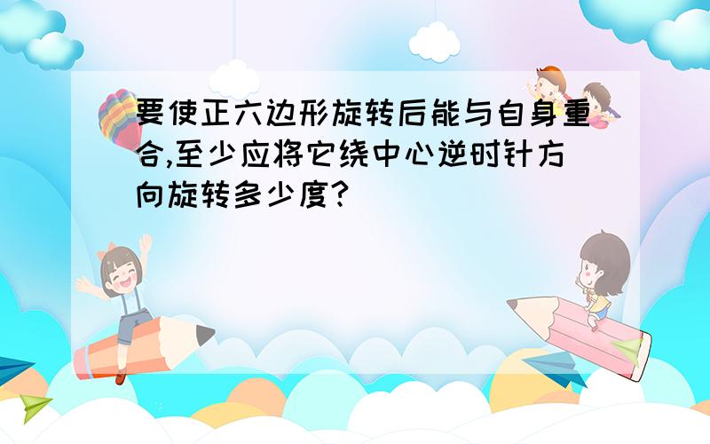 要使正六边形旋转后能与自身重合,至少应将它绕中心逆时针方向旋转多少度?