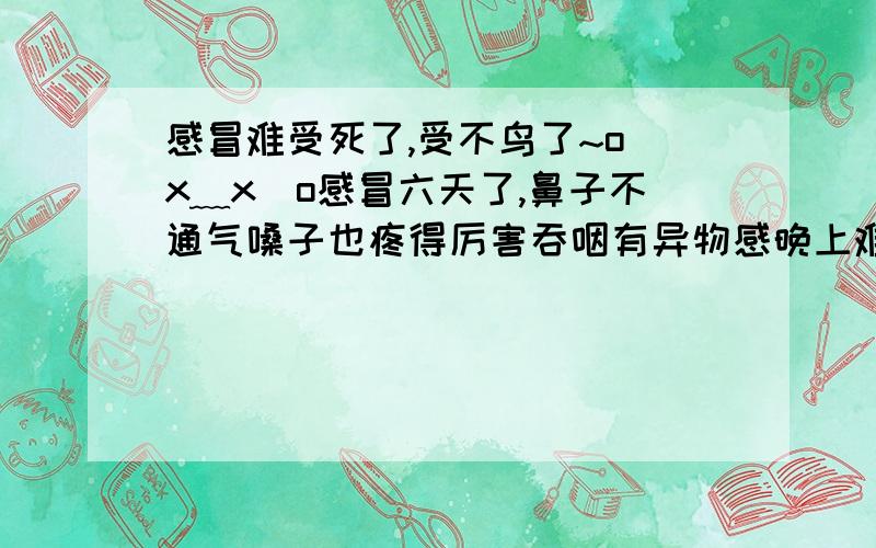 感冒难受死了,受不鸟了~o(x﹏x)o感冒六天了,鼻子不通气嗓子也疼得厉害吞咽有异物感晚上难受的都睡不着觉,躺在那鼻子通气了但是一喘气就觉得鼻腔发干有灼热感.嘴巴也干.有时候还发烧37.5