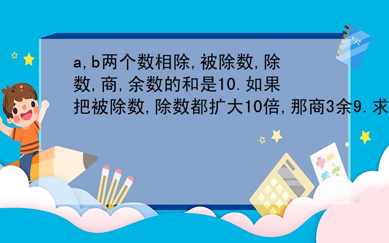 a,b两个数相除,被除数,除数,商,余数的和是10.如果把被除数,除数都扩大10倍,那商3余9.求a,b这两个数.