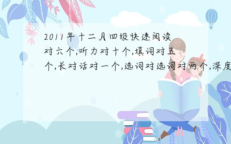 2011年十二月四级快速阅读对六个,听力对十个,填词对五个,长对话对一个,选词对选词对两个,深度阅读对七个,完型对八个,翻译一个准确,其它都写了点,作文一般,大概能得多少分,快速阅读对6个