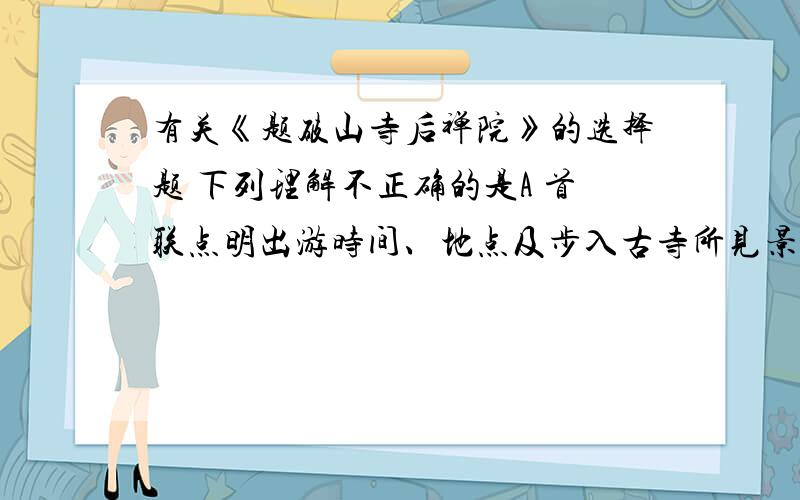 有关《题破山寺后禅院》的选择题 下列理解不正确的是A 首联点明出游时间、地点及步入古寺所见景象.B 颔联描绘了禅房竹花繁盛的环境特点.C 颈联不仅写景,还写出它给人带来的影响和感受