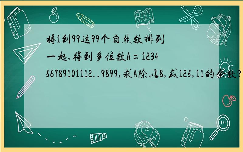 将1到99这99个自然数排列一起,得到多位数A=123456789101112..9899,求A除以8,或125,11的余数?要具体过程.