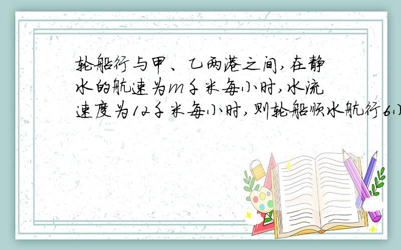 轮船行与甲、乙两港之间,在静水的航速为m千米每小时,水流速度为12千米每小时,则轮船顺水航行6小时的行程是多少?轮船溺水航行5小时的航程是多少?两个航程的和是多少?要有公式.