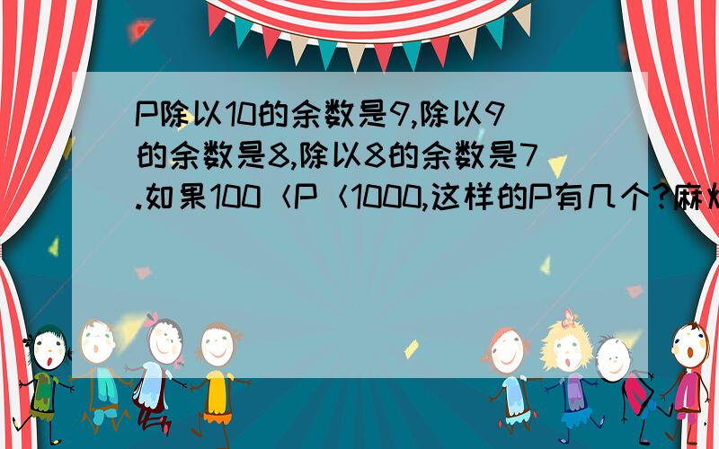 P除以10的余数是9,除以9的余数是8,除以8的余数是7.如果100＜P＜1000,这样的P有几个?麻烦各位帮我解答一下,越详细越好