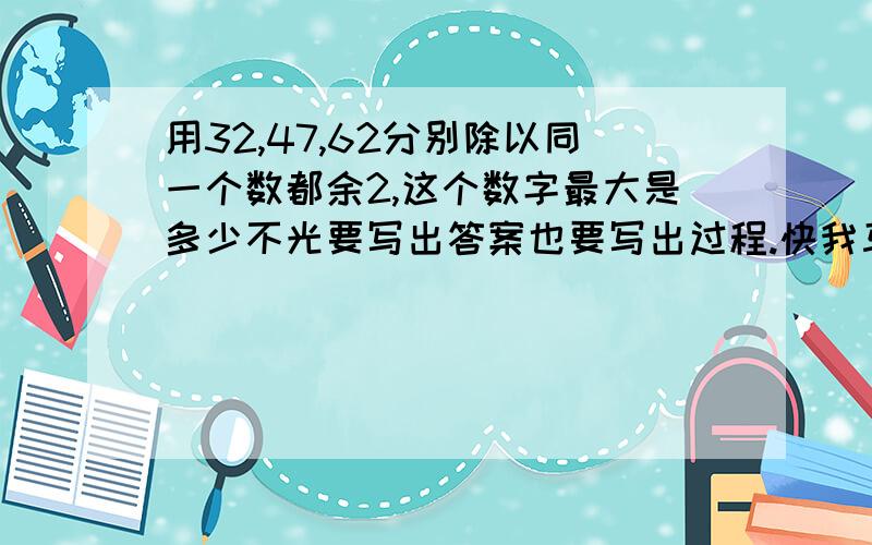 用32,47,62分别除以同一个数都余2,这个数字最大是多少不光要写出答案也要写出过程.快我马上就来看~\(≧▽≦)/~如果马上的话我赏悬的哦