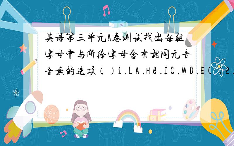 英语第三单元A卷测试找出每组字母中与所给字母含有相同元音音素的选项（）1 .L A .H B .I C .M D .E()2 .A A .J B .F C .N D .B()3 .E A .E B .G C .J D .I()4 .K A .L B .N C .D D .H（)5 .G A .J B .A C .M D .C