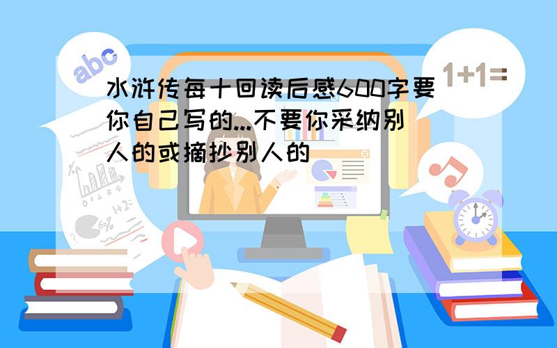 水浒传每十回读后感600字要你自己写的...不要你采纳别人的或摘抄别人的