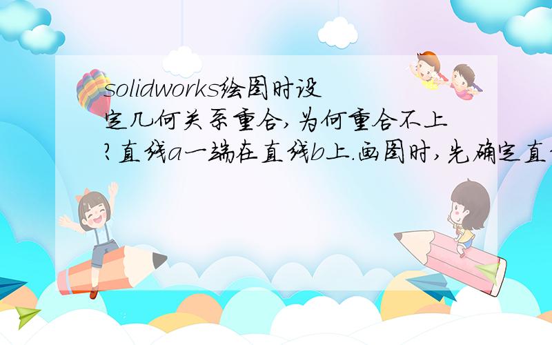 solidworks绘图时设定几何关系重合,为何重合不上?直线a一端在直线b上.画图时,先确定直线a一端点,鼠标移至直线b,直线b变亮出现可选择状态,然后点的直线b.画完后,几何关系里显示重合,但尺寸