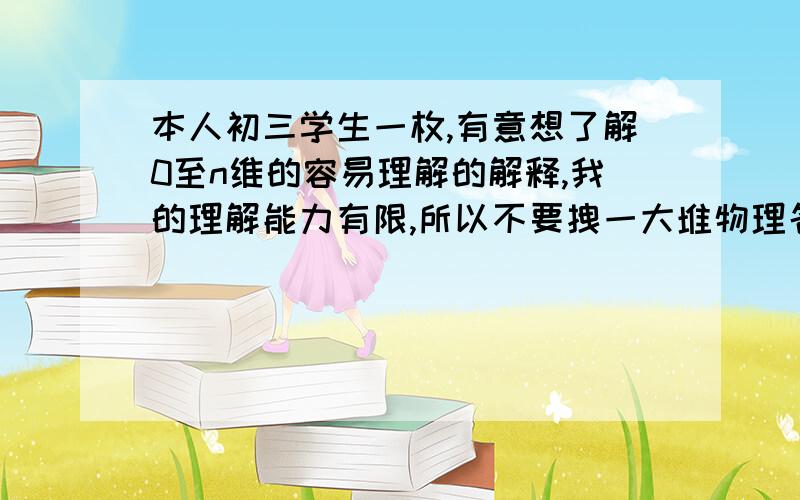 本人初三学生一枚,有意想了解0至n维的容易理解的解释,我的理解能力有限,所以不要拽一大堆物理名词来挑战我的智商上限,真正的高手应该能用简单易懂的语言并科学地解释我的问题,100分悬