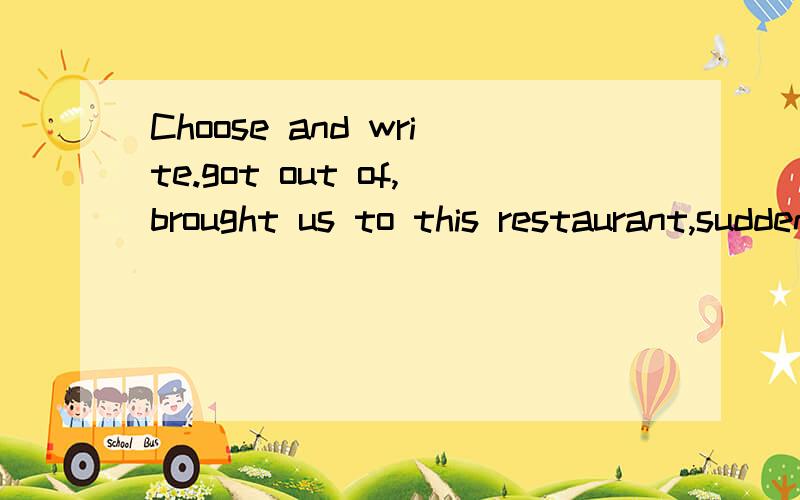 Choose and write.got out of,brought us to this restaurant,suddenly,killed1.We were hungry and he( ).2.The driver ( ) his car and went up to Benny.3.We were playing happily when ( ) we heard someone shouting for help.4.Typhoon Pearl ( ) 13 people in 2