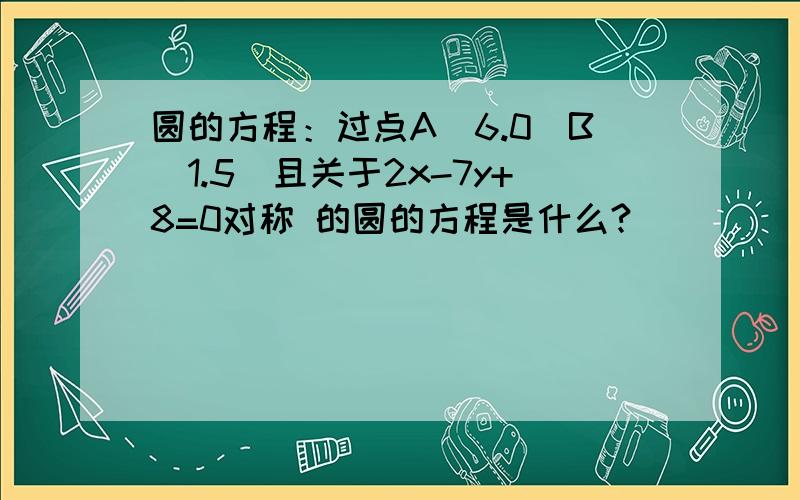 圆的方程：过点A(6.0)B(1.5)且关于2x-7y+8=0对称 的圆的方程是什么?