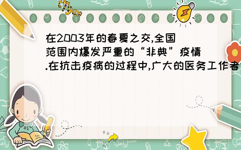 在2003年的春夏之交,全国范围内爆发严重的“非典”疫情.在抗击疫病的过程中,广大的医务工作者做出了巨大的牺牲和贡献,被人民誉为“最可爱的人”.你能说说广大的医务工作者为什么被誉