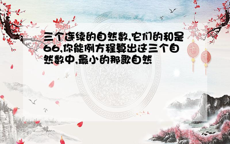 三个连续的自然数,它们的和是66,你能例方程算出这三个自然数中,最小的那歌自然