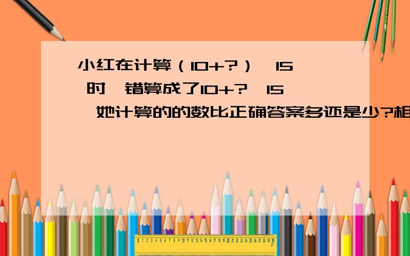 小红在计算（10+?）×15 时,错算成了10+?×15,她计算的的数比正确答案多还是少?相差多少?