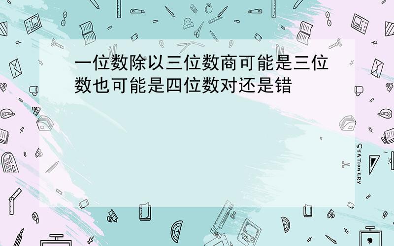 一位数除以三位数商可能是三位数也可能是四位数对还是错